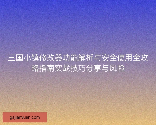三国小镇修改器功能解析与安全使用全攻略指南实战技巧分享与风险