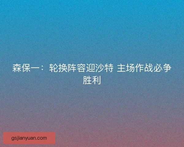 森保一：轮换阵容迎沙特 主场作战必争胜利
