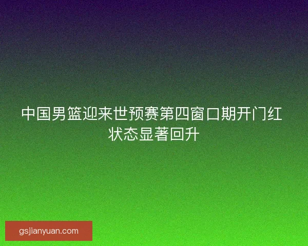 中国男篮迎来世预赛第四窗口期开门红 状态显著回升 中国男篮迎来世预赛第四窗口期开门红 状态显著回升