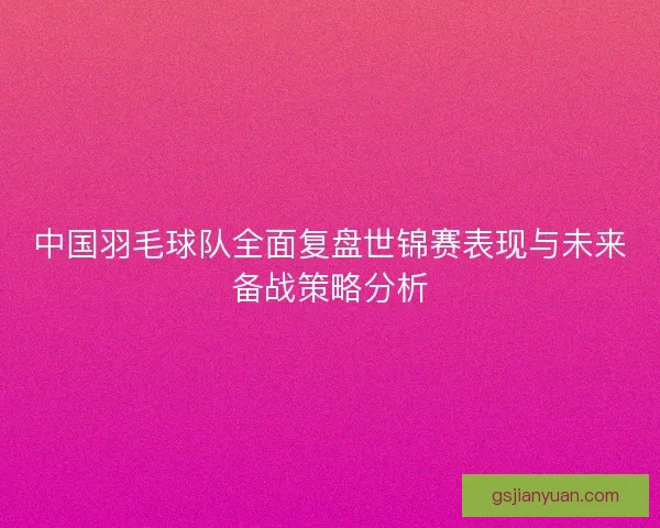 中国羽毛球队全面复盘世锦赛表现与未来备战策略分析