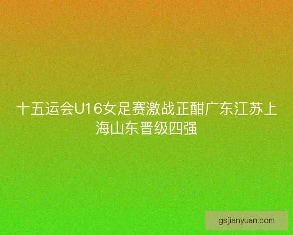 十五运会U16女足赛激战正酣广东江苏上海山东晋级四强