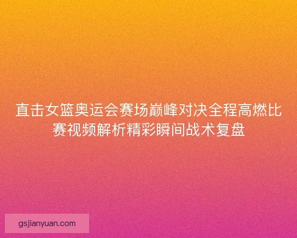 直击女篮奥运会赛场巅峰对决全程高燃比赛视频解析精彩瞬间战术复盘