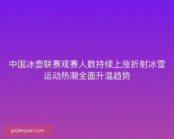 中国冰壶联赛观赛人数持续上涨折射冰雪运动热潮全面升温趋势