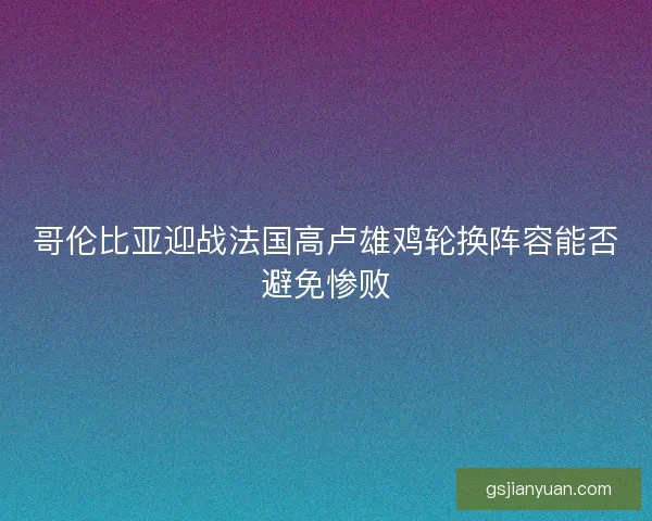 哥伦比亚迎战法国高卢雄鸡轮换阵容能否避免惨败
