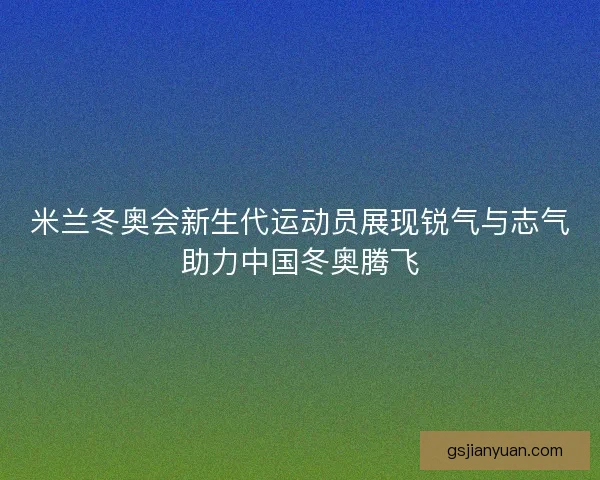 米兰冬奥会新生代运动员展现锐气与志气助力中国冬奥腾飞 米兰冬奥会新生代运动员展现锐气与志气助力中国冬奥腾飞