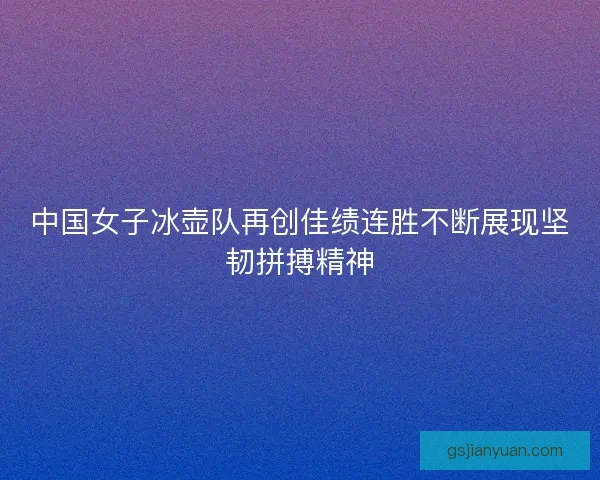 中国女子冰壶队再创佳绩连胜不断展现坚韧拼搏精神