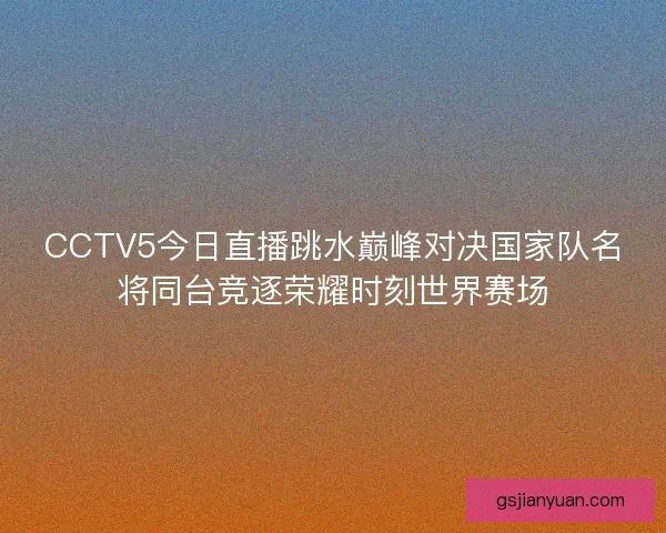 CCTV5今日直播跳水巅峰对决国家队名将同台竞逐荣耀时刻世界赛场