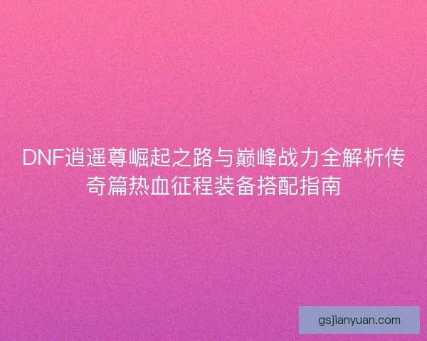 DNF逍遥尊崛起之路与巅峰战力全解析传奇篇热血征程装备搭配指南 DNF逍遥尊崛起之路与巅峰战力全解析传奇篇热血征程装备搭配指南
