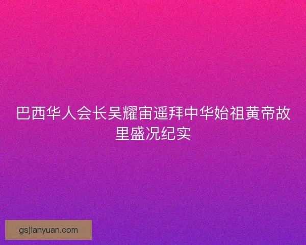 巴西华人会长吴耀宙遥拜中华始祖黄帝故里盛况纪实