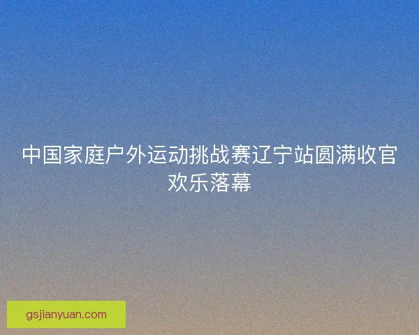 中国家庭户外运动挑战赛辽宁站圆满收官欢乐落幕