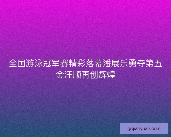 全国游泳冠军赛精彩落幕潘展乐勇夺第五金汪顺再创辉煌 全国游泳冠军赛精彩落幕潘展乐勇夺第五金汪顺再创辉煌
